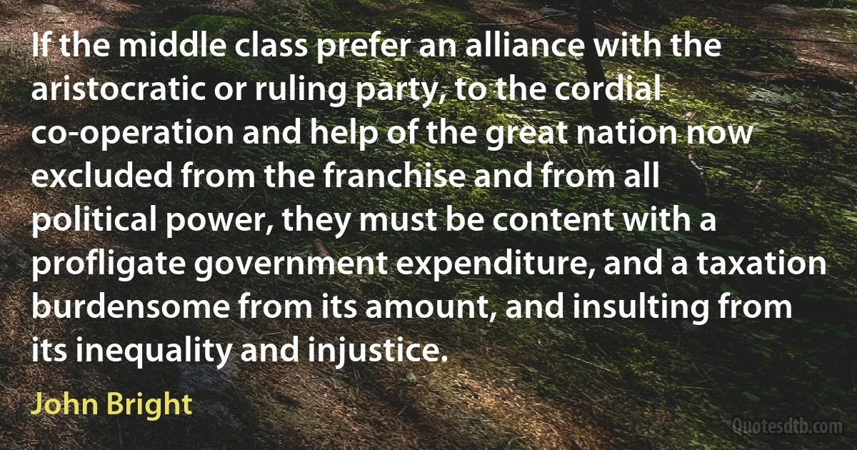 If the middle class prefer an alliance with the aristocratic or ruling party, to the cordial co-operation and help of the great nation now excluded from the franchise and from all political power, they must be content with a profligate government expenditure, and a taxation burdensome from its amount, and insulting from its inequality and injustice. (John Bright)