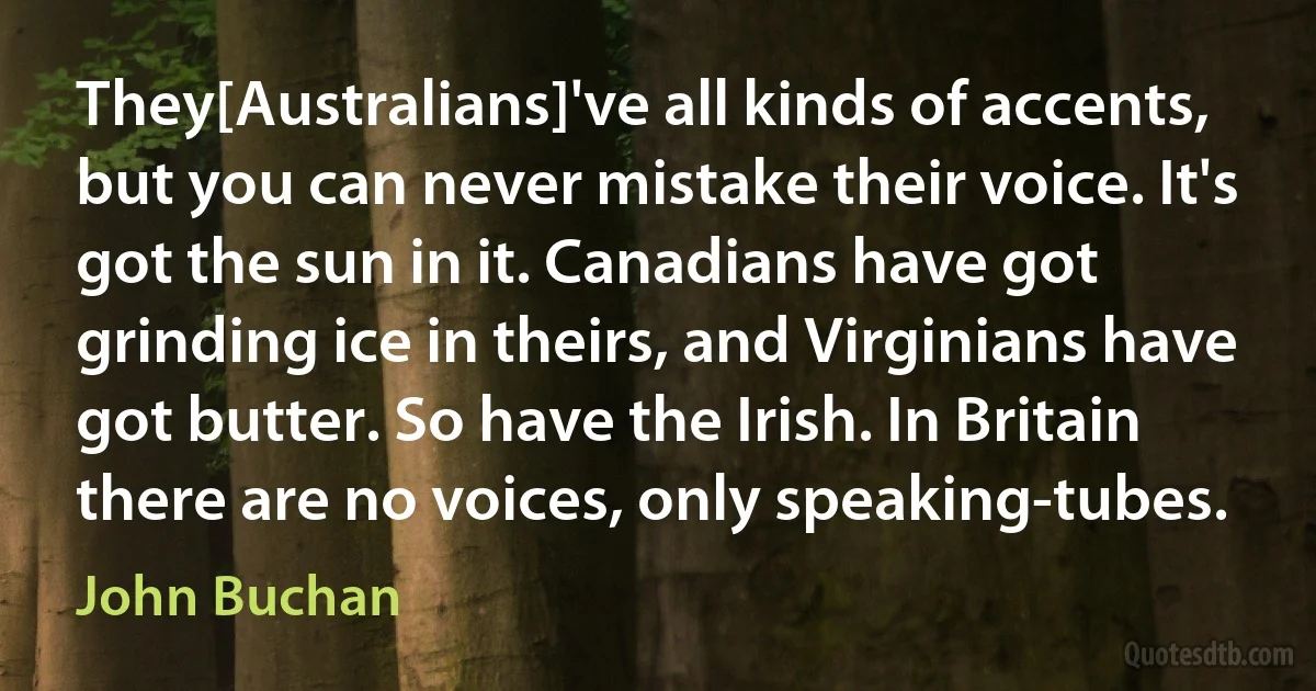 They[Australians]'ve all kinds of accents, but you can never mistake their voice. It's got the sun in it. Canadians have got grinding ice in theirs, and Virginians have got butter. So have the Irish. In Britain there are no voices, only speaking-tubes. (John Buchan)