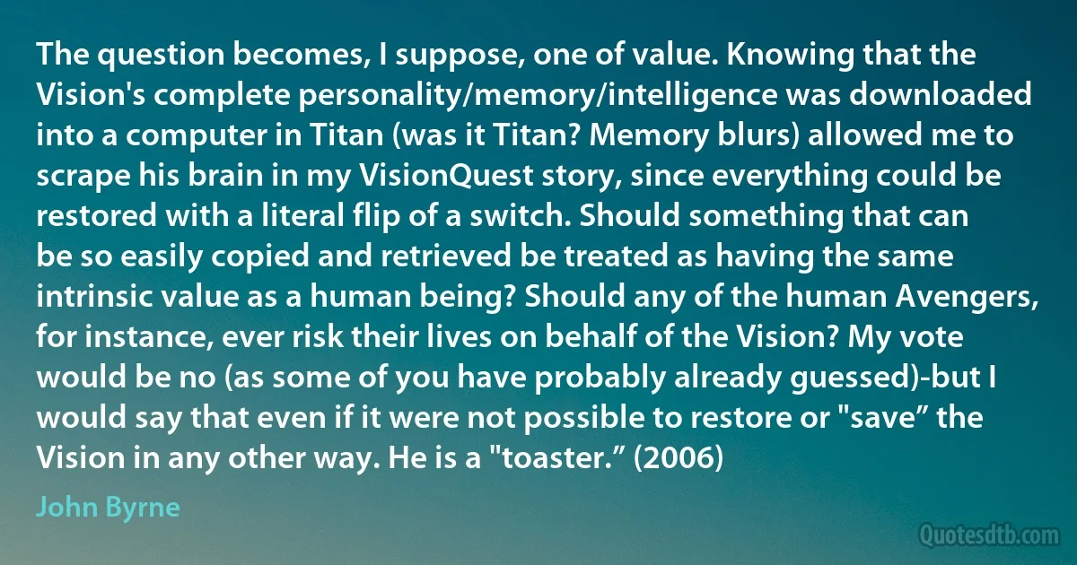 The question becomes, I suppose, one of value. Knowing that the Vision's complete personality/memory/intelligence was downloaded into a computer in Titan (was it Titan? Memory blurs) allowed me to scrape his brain in my VisionQuest story, since everything could be restored with a literal flip of a switch. Should something that can be so easily copied and retrieved be treated as having the same intrinsic value as a human being? Should any of the human Avengers, for instance, ever risk their lives on behalf of the Vision? My vote would be no (as some of you have probably already guessed)-but I would say that even if it were not possible to restore or "save” the Vision in any other way. He is a "toaster.” (2006) (John Byrne)