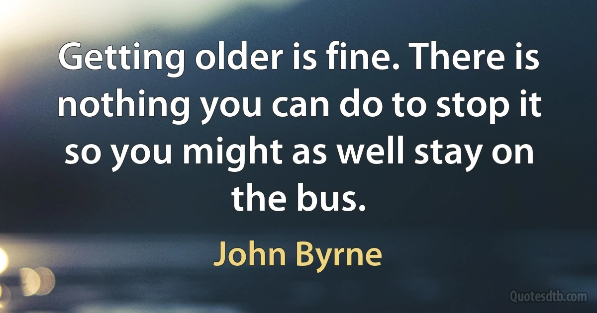 Getting older is fine. There is nothing you can do to stop it so you might as well stay on the bus. (John Byrne)