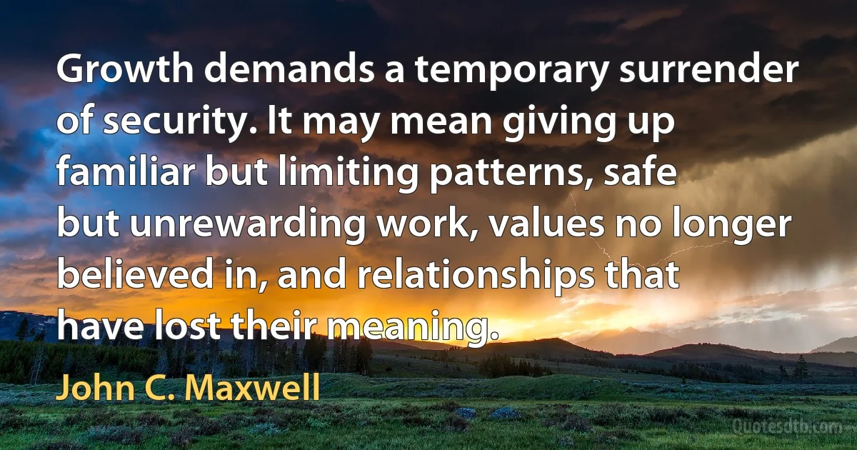 Growth demands a temporary surrender of security. It may mean giving up familiar but limiting patterns, safe but unrewarding work, values no longer believed in, and relationships that have lost their meaning. (John C. Maxwell)