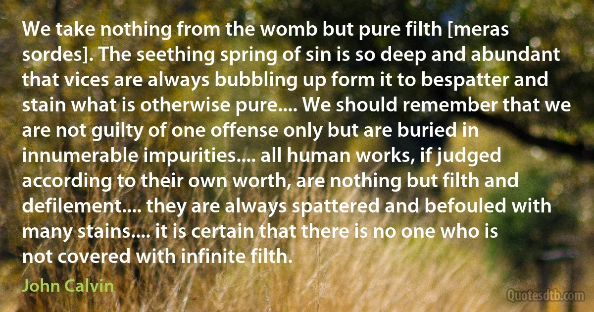 We take nothing from the womb but pure filth [meras sordes]. The seething spring of sin is so deep and abundant that vices are always bubbling up form it to bespatter and stain what is otherwise pure.... We should remember that we are not guilty of one offense only but are buried in innumerable impurities.... all human works, if judged according to their own worth, are nothing but filth and defilement.... they are always spattered and befouled with many stains.... it is certain that there is no one who is not covered with infinite filth. (John Calvin)