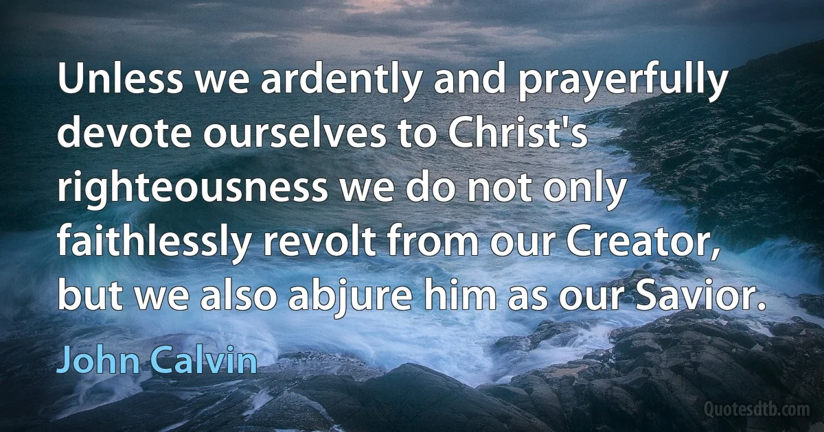 Unless we ardently and prayerfully devote ourselves to Christ's righteousness we do not only faithlessly revolt from our Creator, but we also abjure him as our Savior. (John Calvin)