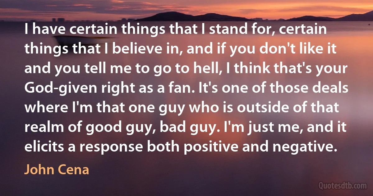 I have certain things that I stand for, certain things that I believe in, and if you don't like it and you tell me to go to hell, I think that's your God-given right as a fan. It's one of those deals where I'm that one guy who is outside of that realm of good guy, bad guy. I'm just me, and it elicits a response both positive and negative. (John Cena)