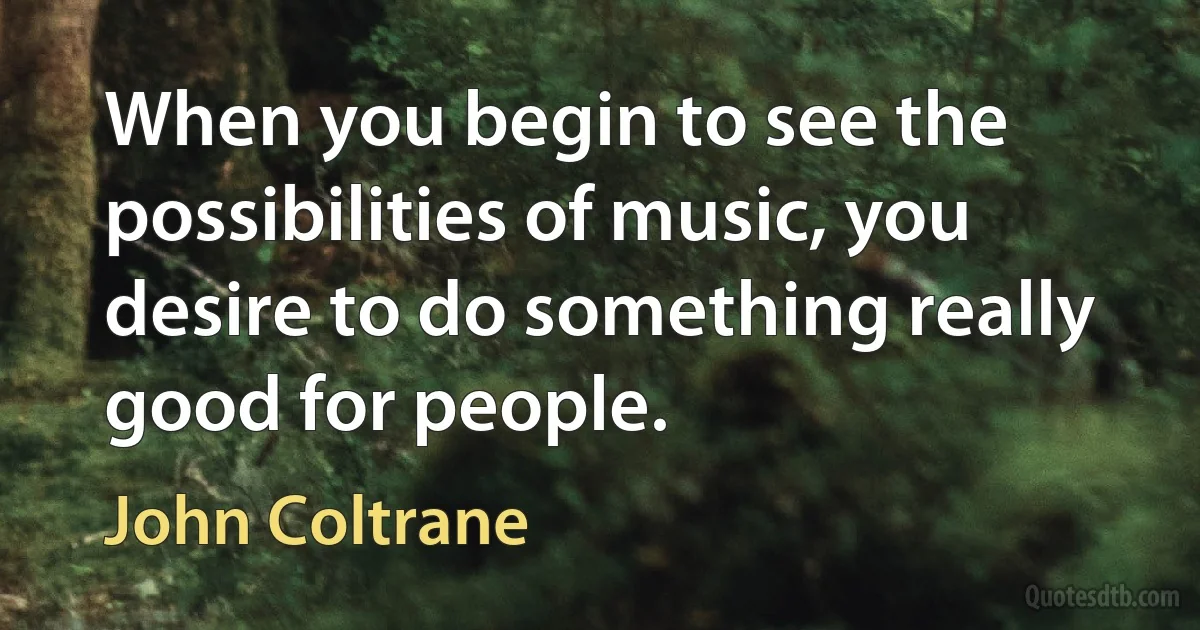 When you begin to see the possibilities of music, you desire to do something really good for people. (John Coltrane)