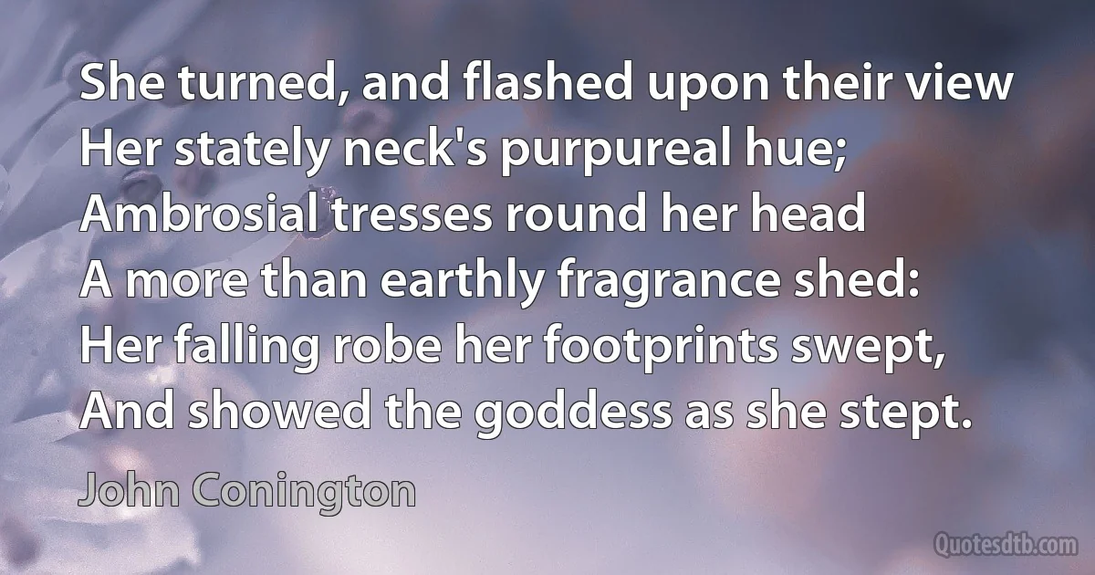 She turned, and flashed upon their view
Her stately neck's purpureal hue;
Ambrosial tresses round her head
A more than earthly fragrance shed:
Her falling robe her footprints swept,
And showed the goddess as she stept. (John Conington)