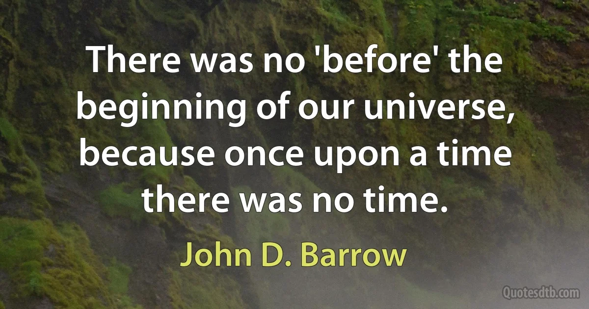 There was no 'before' the beginning of our universe, because once upon a time there was no time. (John D. Barrow)