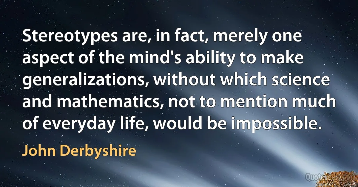 Stereotypes are, in fact, merely one aspect of the mind's ability to make generalizations, without which science and mathematics, not to mention much of everyday life, would be impossible. (John Derbyshire)