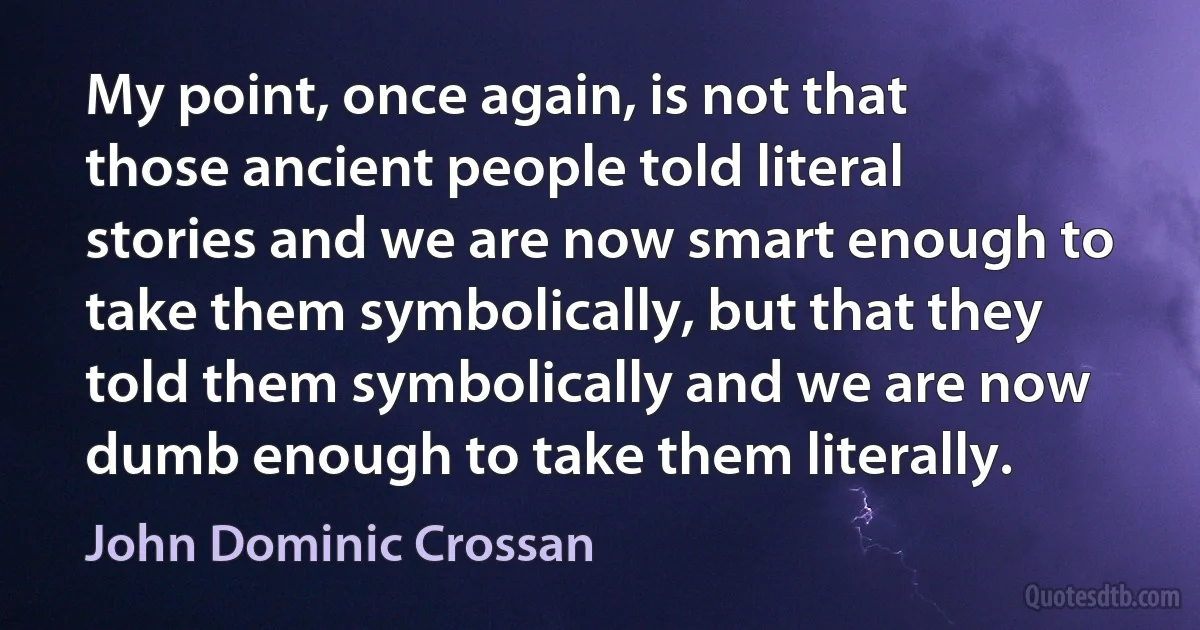 My point, once again, is not that those ancient people told literal stories and we are now smart enough to take them symbolically, but that they told them symbolically and we are now dumb enough to take them literally. (John Dominic Crossan)