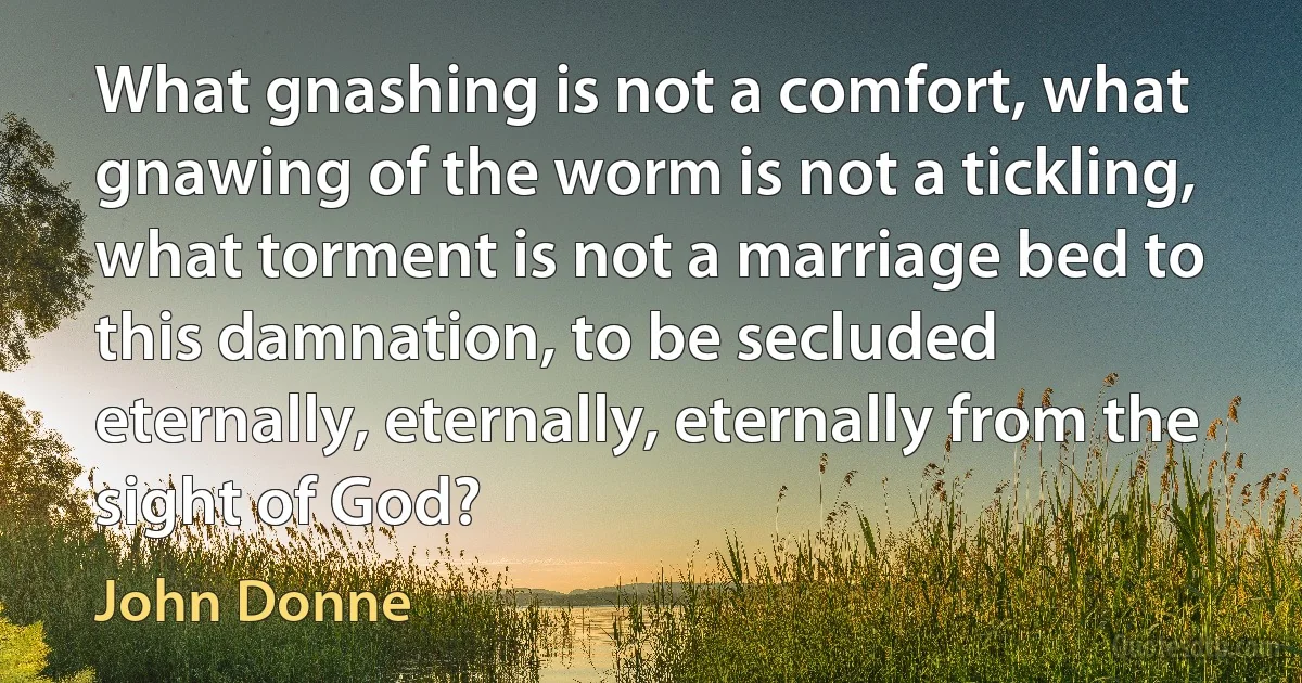 What gnashing is not a comfort, what gnawing of the worm is not a tickling, what torment is not a marriage bed to this damnation, to be secluded eternally, eternally, eternally from the sight of God? (John Donne)