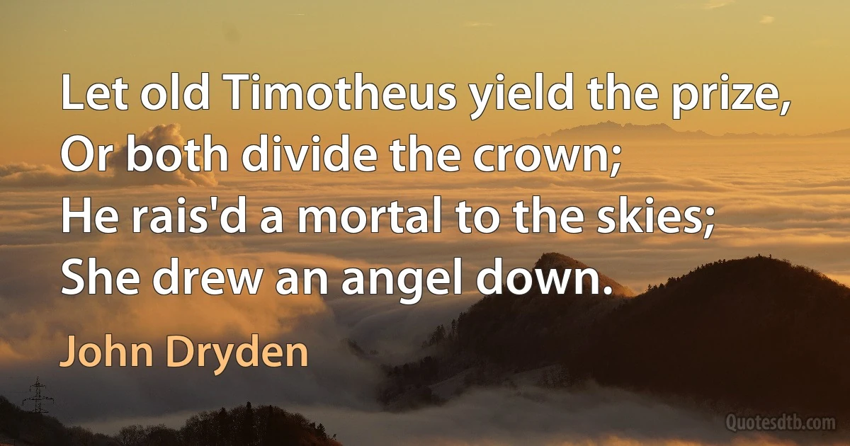 Let old Timotheus yield the prize,
Or both divide the crown;
He rais'd a mortal to the skies;
She drew an angel down. (John Dryden)