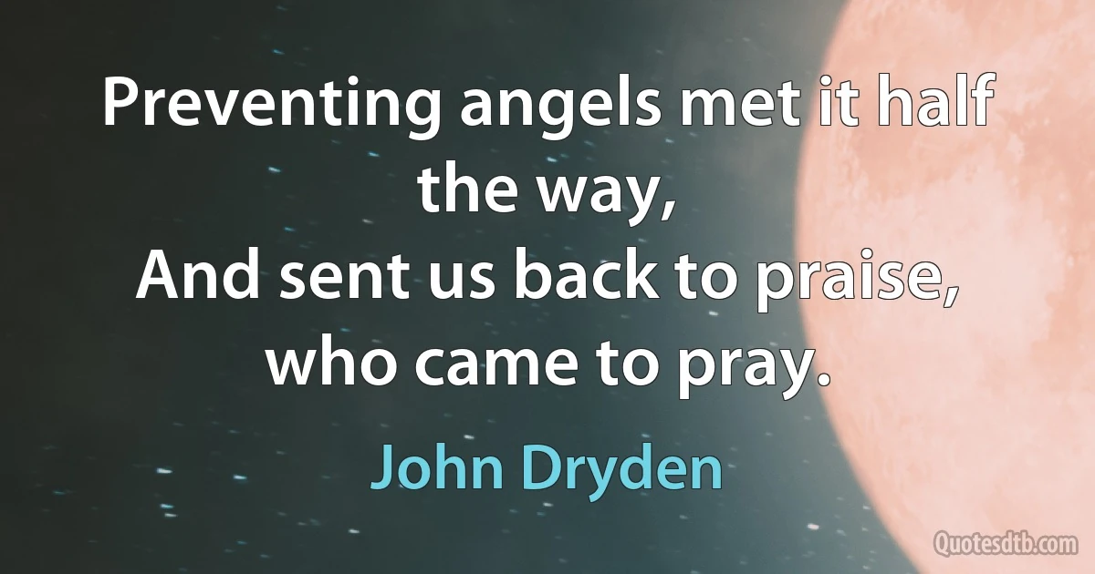 Preventing angels met it half the way,
And sent us back to praise, who came to pray. (John Dryden)