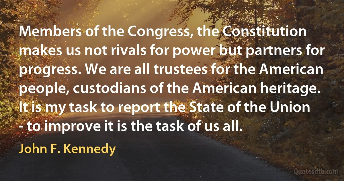 Members of the Congress, the Constitution makes us not rivals for power but partners for progress. We are all trustees for the American people, custodians of the American heritage. It is my task to report the State of the Union - to improve it is the task of us all. (John F. Kennedy)