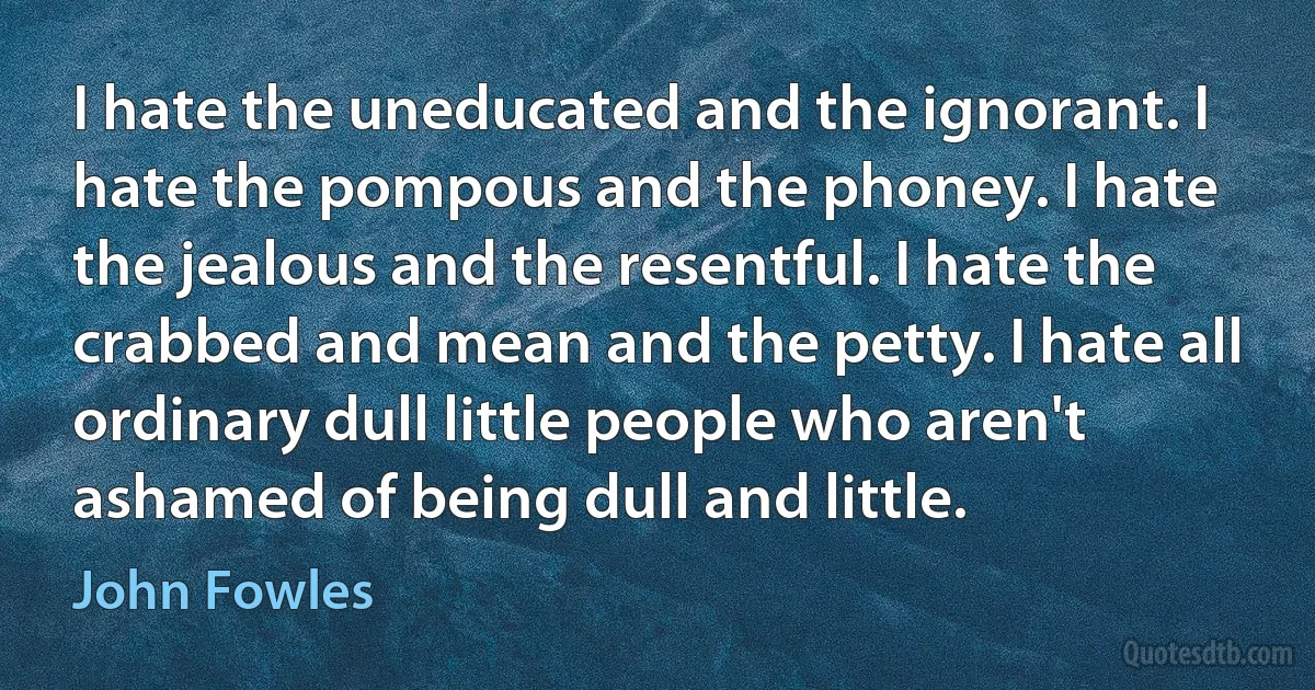 I hate the uneducated and the ignorant. I hate the pompous and the phoney. I hate the jealous and the resentful. I hate the crabbed and mean and the petty. I hate all ordinary dull little people who aren't ashamed of being dull and little. (John Fowles)