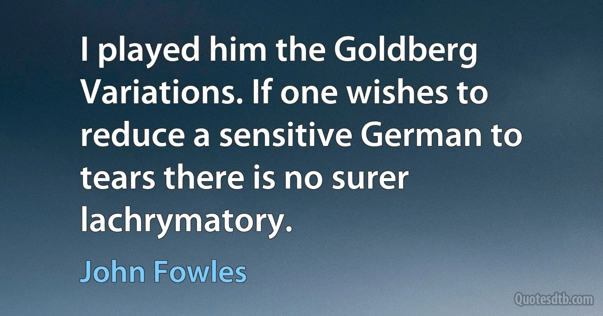 I played him the Goldberg Variations. If one wishes to reduce a sensitive German to tears there is no surer lachrymatory. (John Fowles)