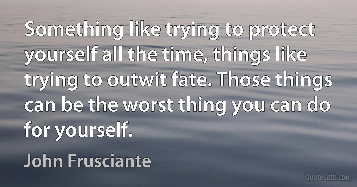 Something like trying to protect yourself all the time, things like trying to outwit fate. Those things can be the worst thing you can do for yourself. (John Frusciante)