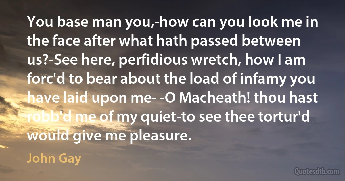 You base man you,-how can you look me in the face after what hath passed between us?-See here, perfidious wretch, how I am forc'd to bear about the load of infamy you have laid upon me- -O Macheath! thou hast robb'd me of my quiet-to see thee tortur'd would give me pleasure. (John Gay)