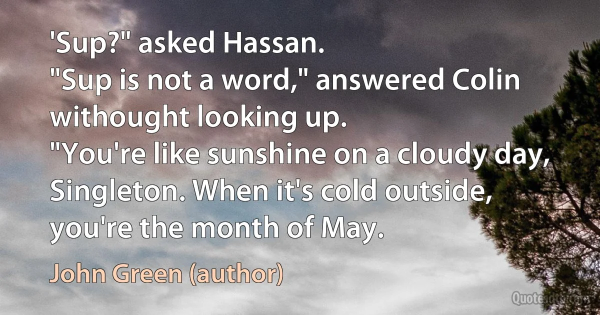 'Sup?" asked Hassan.
"Sup is not a word," answered Colin withought looking up.
"You're like sunshine on a cloudy day, Singleton. When it's cold outside, you're the month of May. (John Green (author))