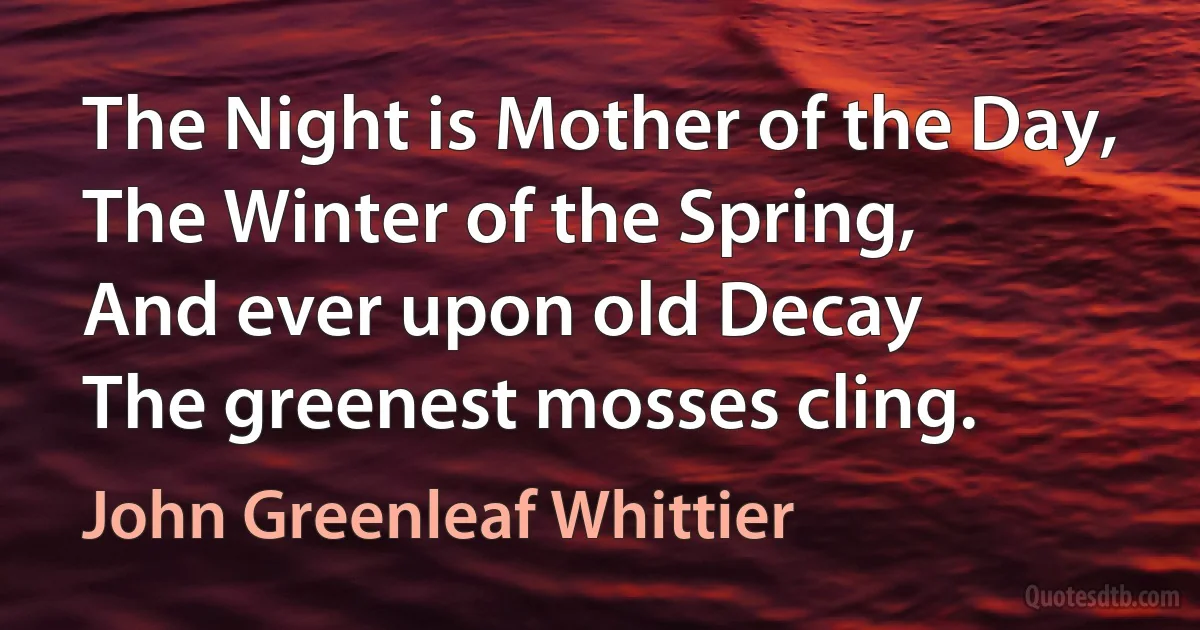 The Night is Mother of the Day,
The Winter of the Spring,
And ever upon old Decay
The greenest mosses cling. (John Greenleaf Whittier)