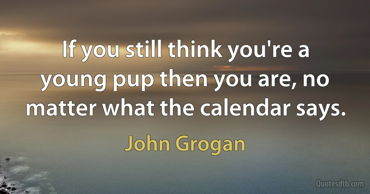 If you still think you're a young pup then you are, no matter what the calendar says. (John Grogan)