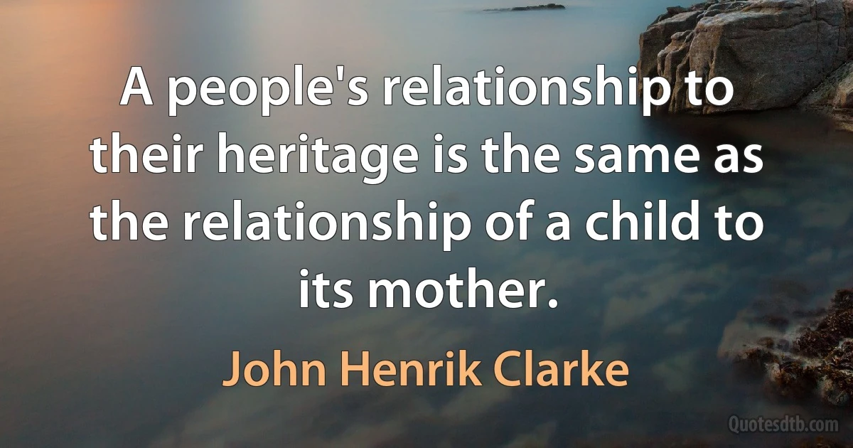 A people's relationship to their heritage is the same as the relationship of a child to its mother. (John Henrik Clarke)