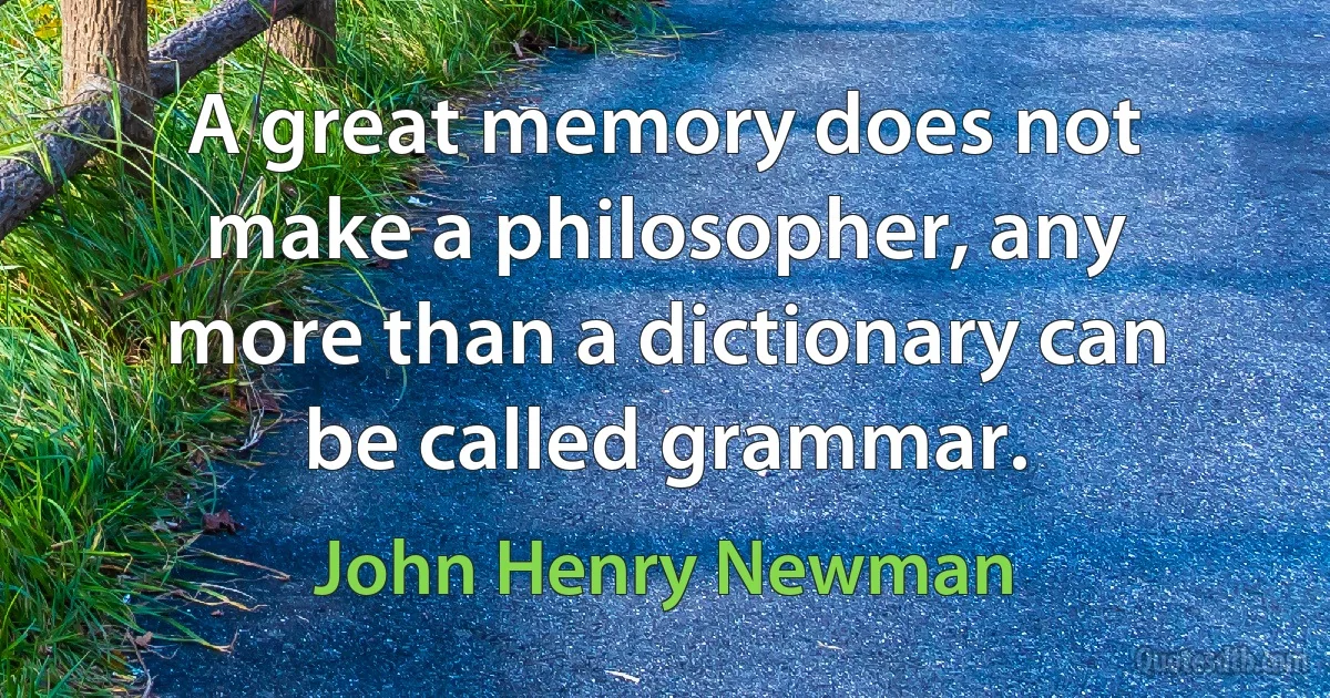 A great memory does not make a philosopher, any more than a dictionary can be called grammar. (John Henry Newman)