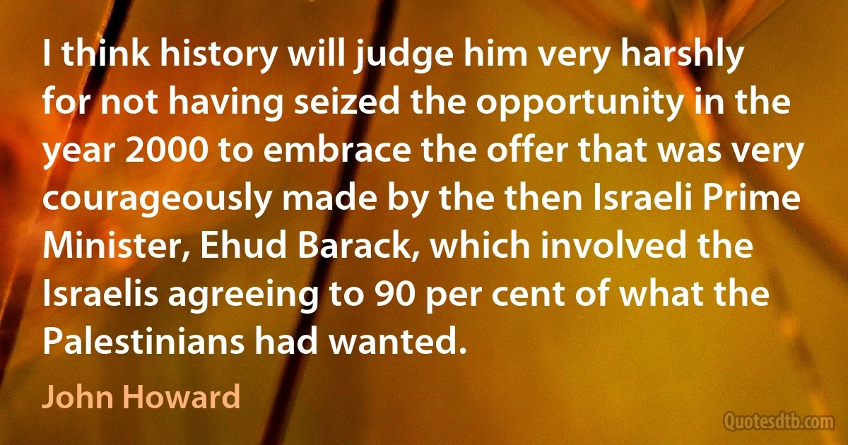 I think history will judge him very harshly for not having seized the opportunity in the year 2000 to embrace the offer that was very courageously made by the then Israeli Prime Minister, Ehud Barack, which involved the Israelis agreeing to 90 per cent of what the Palestinians had wanted. (John Howard)