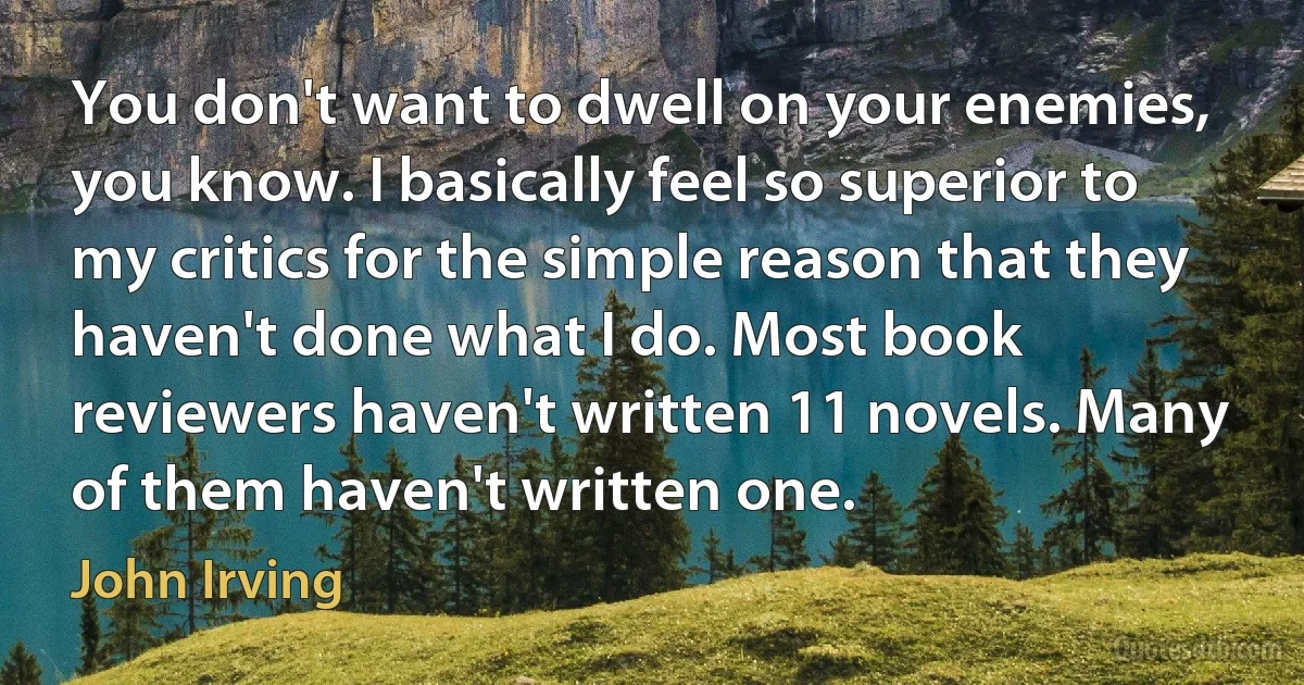 You don't want to dwell on your enemies, you know. I basically feel so superior to my critics for the simple reason that they haven't done what I do. Most book reviewers haven't written 11 novels. Many of them haven't written one. (John Irving)