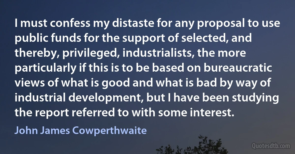 I must confess my distaste for any proposal to use public funds for the support of selected, and thereby, privileged, industrialists, the more particularly if this is to be based on bureaucratic views of what is good and what is bad by way of industrial development, but I have been studying the report referred to with some interest. (John James Cowperthwaite)