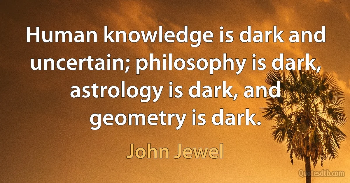 Human knowledge is dark and uncertain; philosophy is dark, astrology is dark, and geometry is dark. (John Jewel)