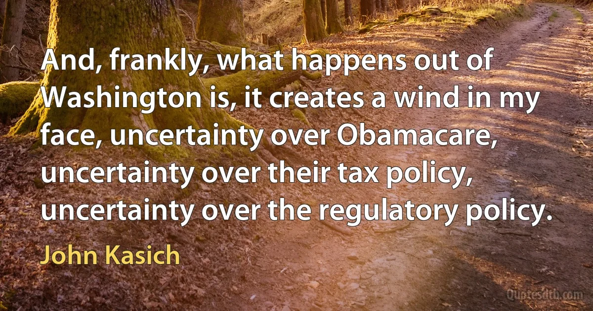 And, frankly, what happens out of Washington is, it creates a wind in my face, uncertainty over Obamacare, uncertainty over their tax policy, uncertainty over the regulatory policy. (John Kasich)