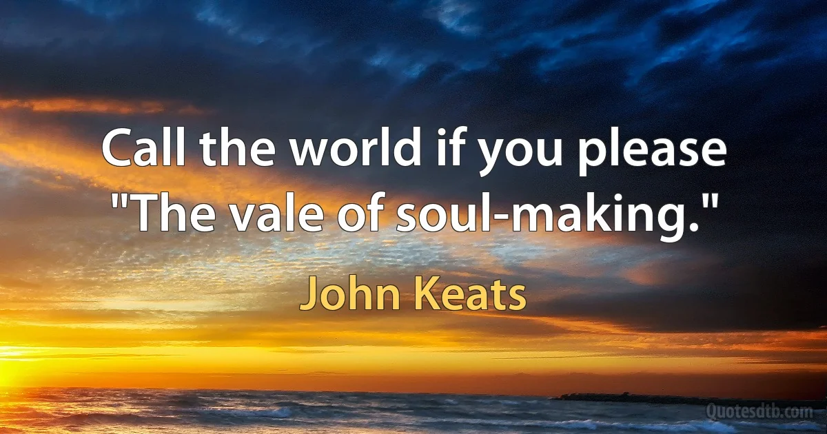 Call the world if you please "The vale of soul-making." (John Keats)