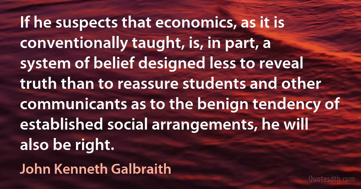 If he suspects that economics, as it is conventionally taught, is, in part, a system of belief designed less to reveal truth than to reassure students and other communicants as to the benign tendency of established social arrangements, he will also be right. (John Kenneth Galbraith)