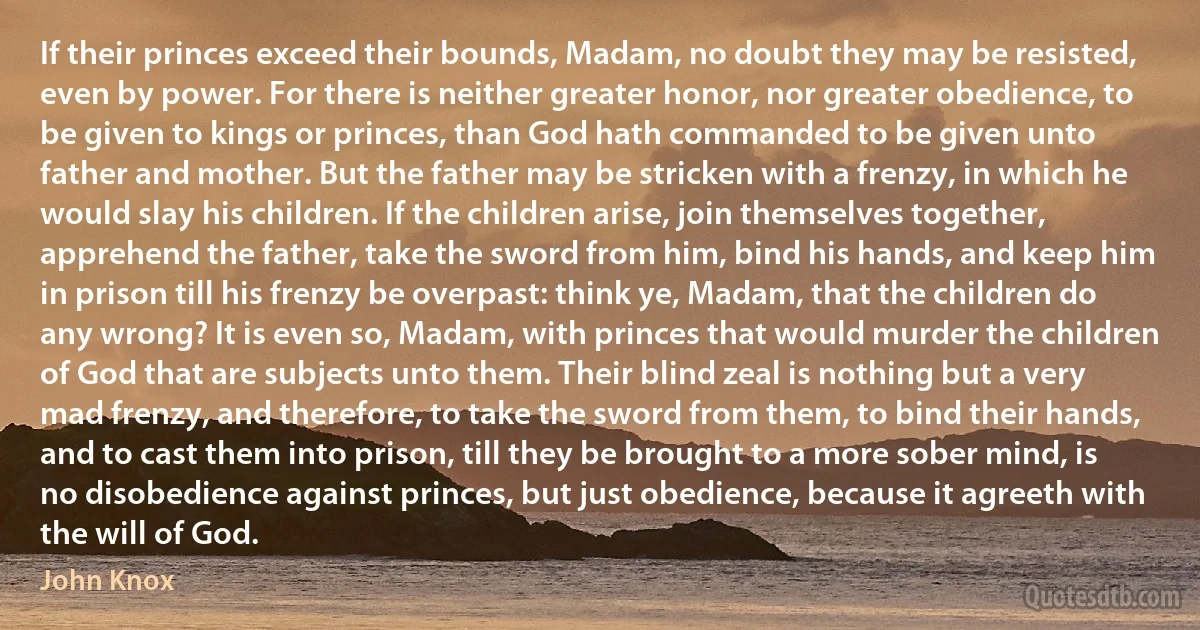 If their princes exceed their bounds, Madam, no doubt they may be resisted, even by power. For there is neither greater honor, nor greater obedience, to be given to kings or princes, than God hath commanded to be given unto father and mother. But the father may be stricken with a frenzy, in which he would slay his children. If the children arise, join themselves together, apprehend the father, take the sword from him, bind his hands, and keep him in prison till his frenzy be overpast: think ye, Madam, that the children do any wrong? It is even so, Madam, with princes that would murder the children of God that are subjects unto them. Their blind zeal is nothing but a very mad frenzy, and therefore, to take the sword from them, to bind their hands, and to cast them into prison, till they be brought to a more sober mind, is no disobedience against princes, but just obedience, because it agreeth with the will of God. (John Knox)