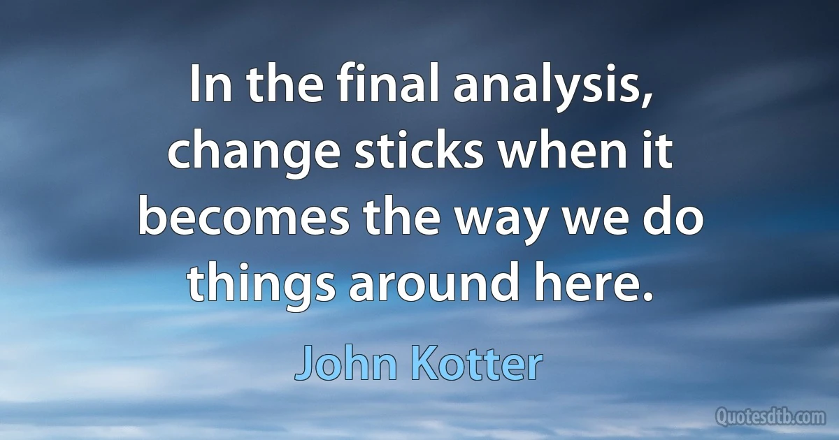 In the final analysis, change sticks when it becomes the way we do things around here. (John Kotter)