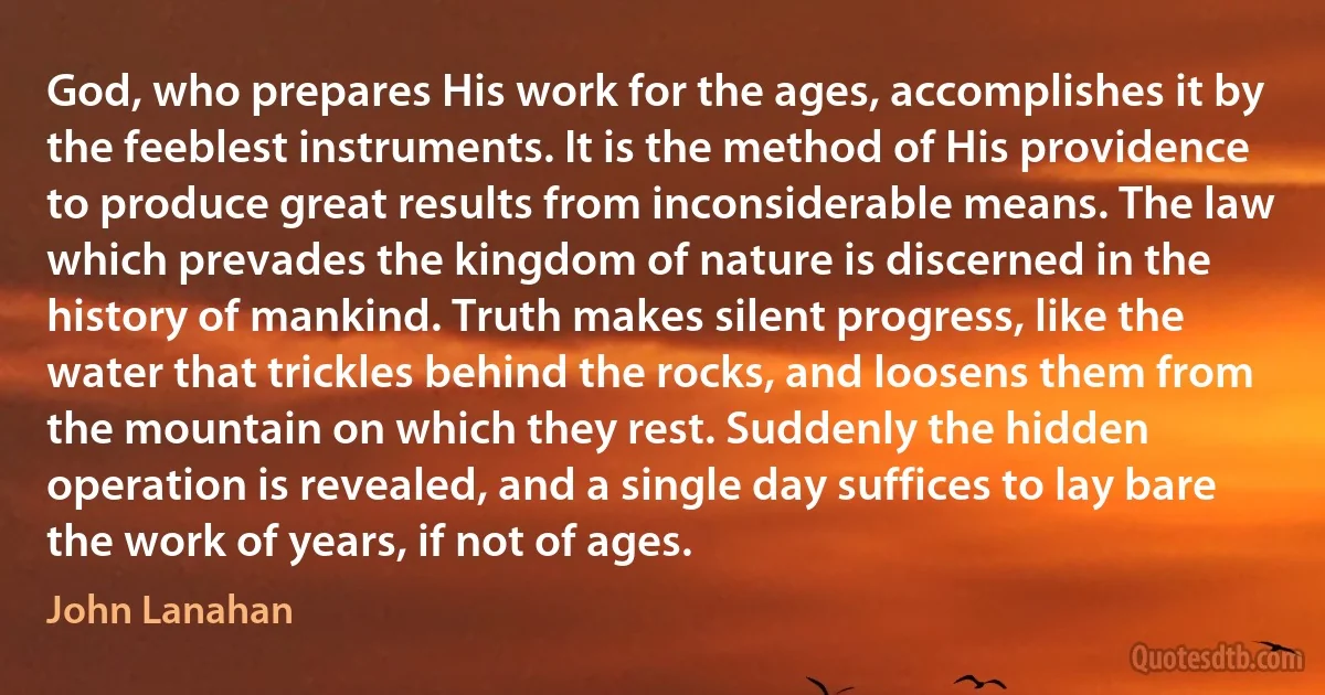 God, who prepares His work for the ages, accomplishes it by the feeblest instruments. It is the method of His providence to produce great results from inconsiderable means. The law which prevades the kingdom of nature is discerned in the history of mankind. Truth makes silent progress, like the water that trickles behind the rocks, and loosens them from the mountain on which they rest. Suddenly the hidden operation is revealed, and a single day suffices to lay bare the work of years, if not of ages. (John Lanahan)