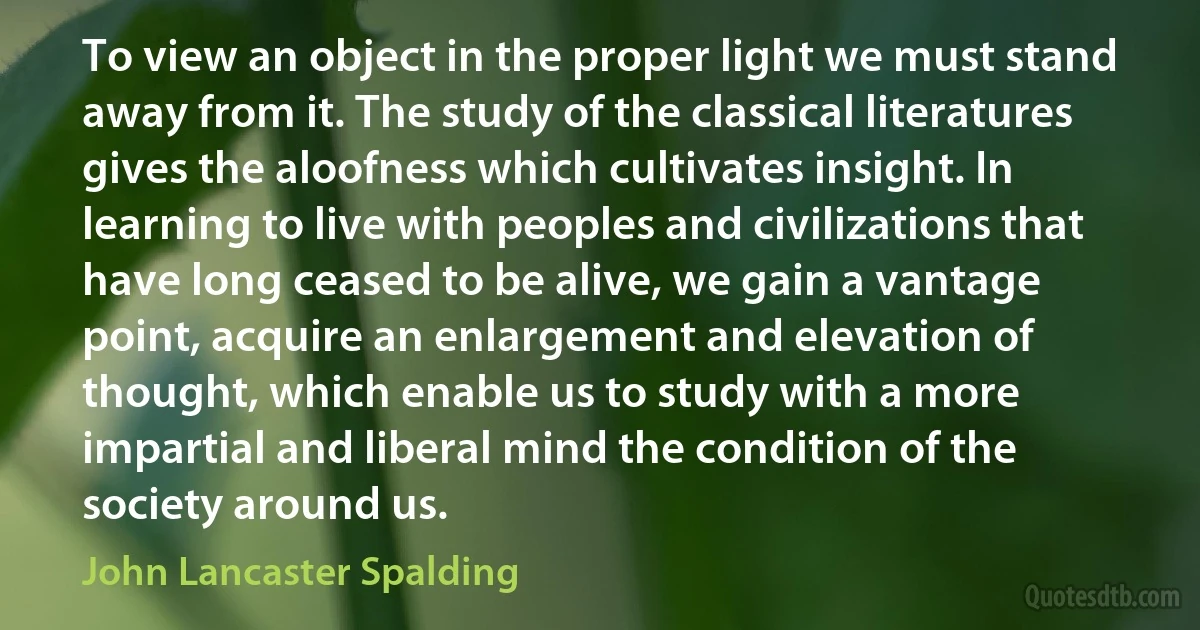 To view an object in the proper light we must stand away from it. The study of the classical literatures gives the aloofness which cultivates insight. In learning to live with peoples and civilizations that have long ceased to be alive, we gain a vantage point, acquire an enlargement and elevation of thought, which enable us to study with a more impartial and liberal mind the condition of the society around us. (John Lancaster Spalding)