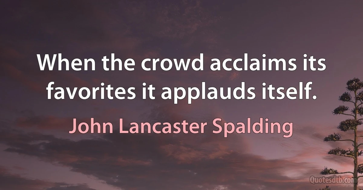 When the crowd acclaims its favorites it applauds itself. (John Lancaster Spalding)