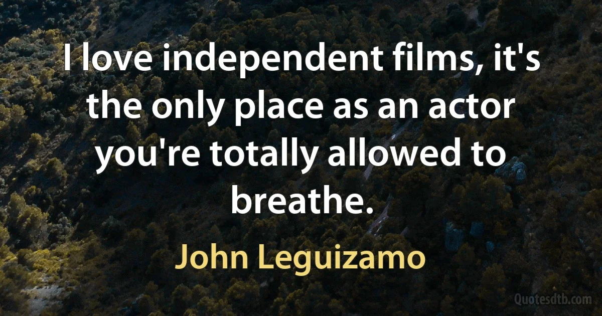 I love independent films, it's the only place as an actor you're totally allowed to breathe. (John Leguizamo)