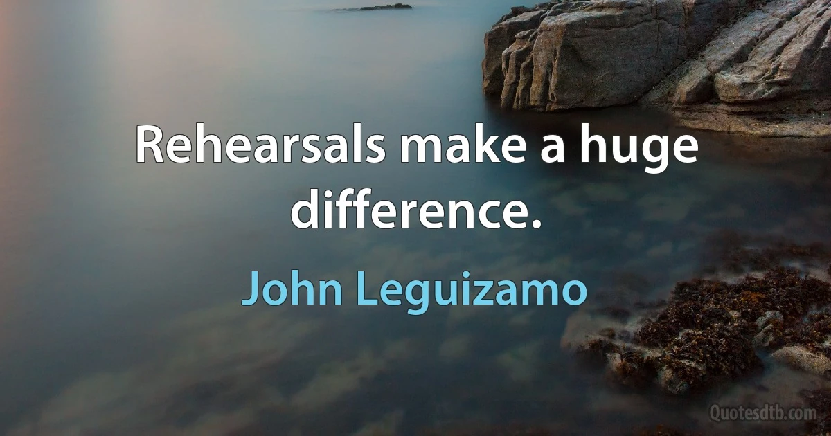 Rehearsals make a huge difference. (John Leguizamo)