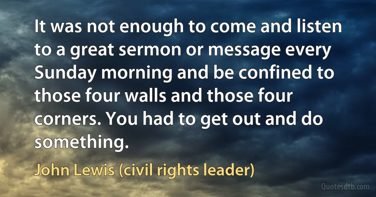 It was not enough to come and listen to a great sermon or message every Sunday morning and be confined to those four walls and those four corners. You had to get out and do something. (John Lewis (civil rights leader))