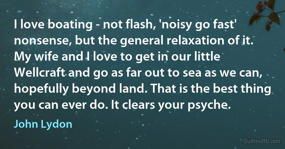 I love boating - not flash, 'noisy go fast' nonsense, but the general relaxation of it. My wife and I love to get in our little Wellcraft and go as far out to sea as we can, hopefully beyond land. That is the best thing you can ever do. It clears your psyche. (John Lydon)