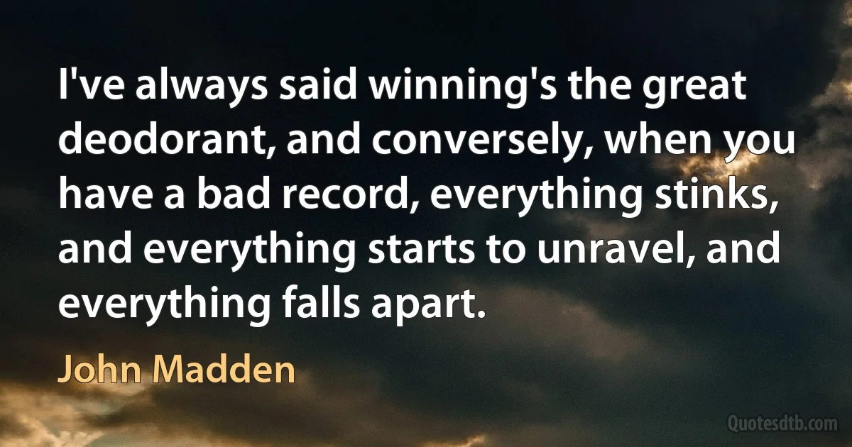 I've always said winning's the great deodorant, and conversely, when you have a bad record, everything stinks, and everything starts to unravel, and everything falls apart. (John Madden)