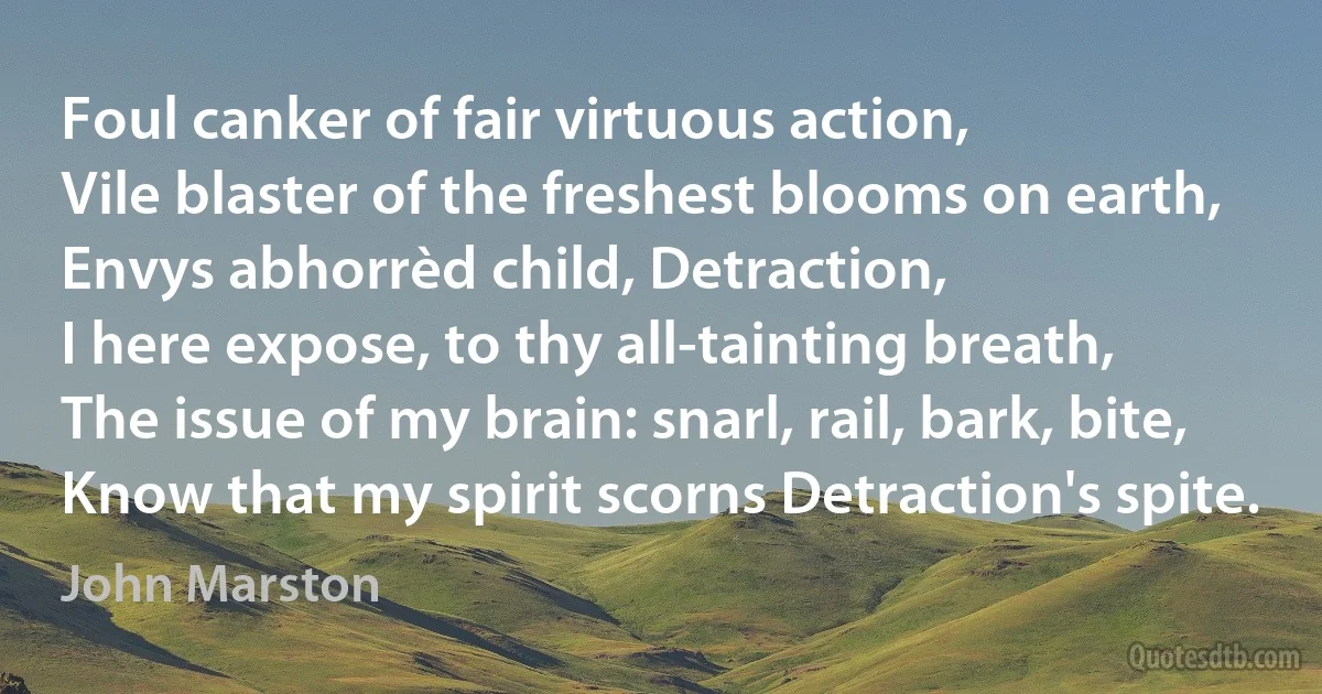 Foul canker of fair virtuous action,
Vile blaster of the freshest blooms on earth,
Envys abhorrèd child, Detraction,
I here expose, to thy all-tainting breath,
The issue of my brain: snarl, rail, bark, bite,
Know that my spirit scorns Detraction's spite. (John Marston)