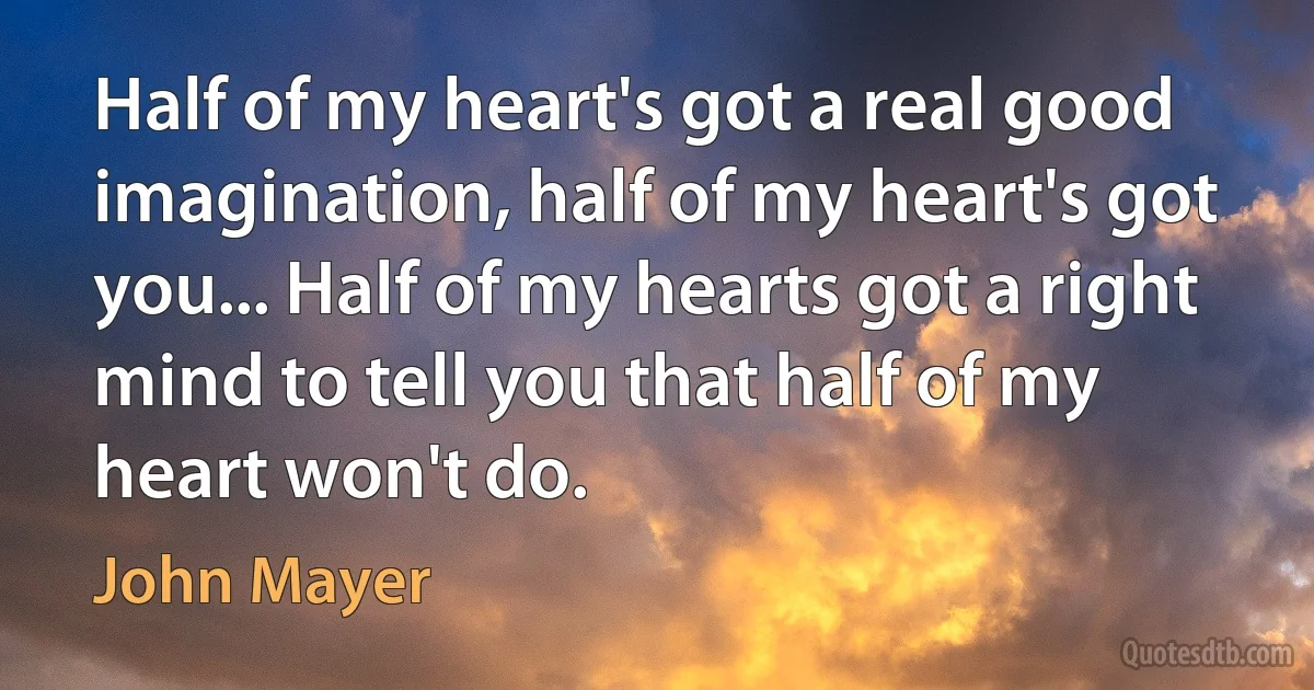 Half of my heart's got a real good imagination, half of my heart's got you... Half of my hearts got a right mind to tell you that half of my heart won't do. (John Mayer)