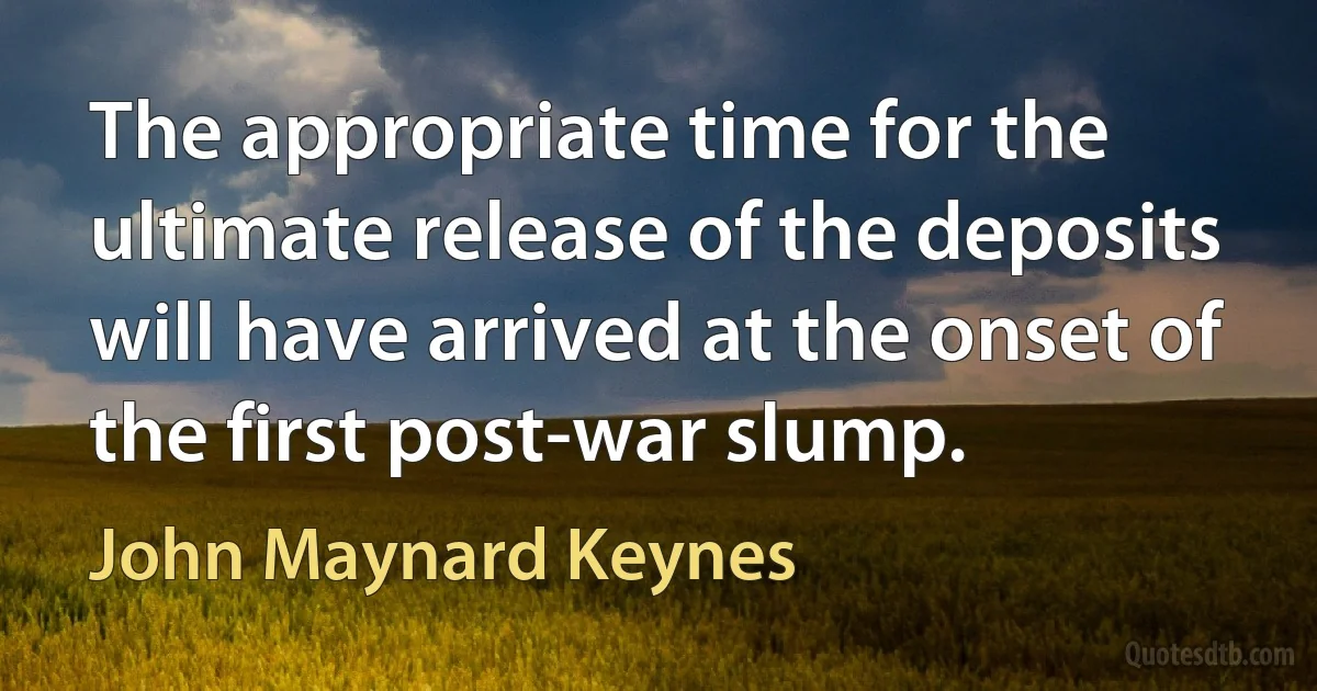 The appropriate time for the ultimate release of the deposits will have arrived at the onset of the first post-war slump. (John Maynard Keynes)