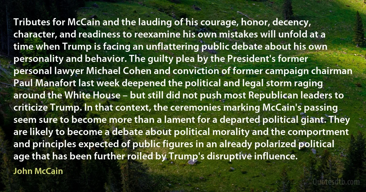 Tributes for McCain and the lauding of his courage, honor, decency, character, and readiness to reexamine his own mistakes will unfold at a time when Trump is facing an unflattering public debate about his own personality and behavior. The guilty plea by the President's former personal lawyer Michael Cohen and conviction of former campaign chairman Paul Manafort last week deepened the political and legal storm raging around the White House – but still did not push most Republican leaders to criticize Trump. In that context, the ceremonies marking McCain's passing seem sure to become more than a lament for a departed political giant. They are likely to become a debate about political morality and the comportment and principles expected of public figures in an already polarized political age that has been further roiled by Trump's disruptive influence. (John McCain)