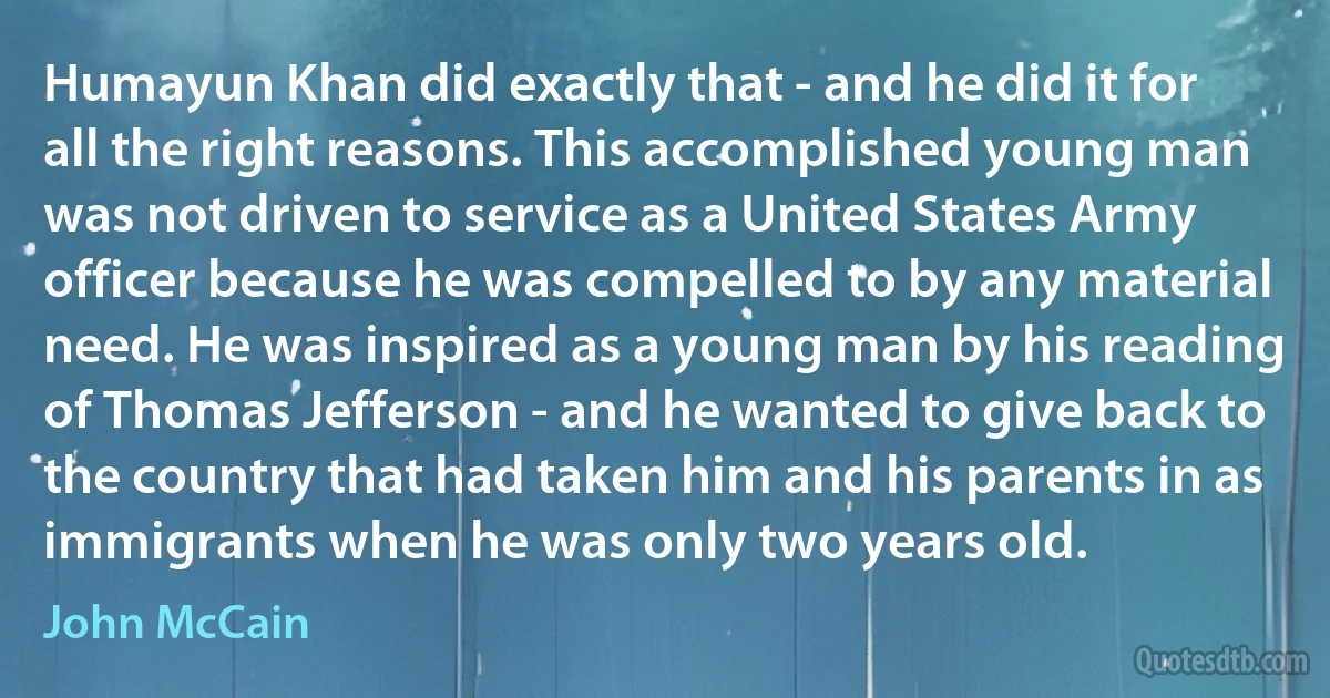 Humayun Khan did exactly that - and he did it for all the right reasons. This accomplished young man was not driven to service as a United States Army officer because he was compelled to by any material need. He was inspired as a young man by his reading of Thomas Jefferson - and he wanted to give back to the country that had taken him and his parents in as immigrants when he was only two years old. (John McCain)