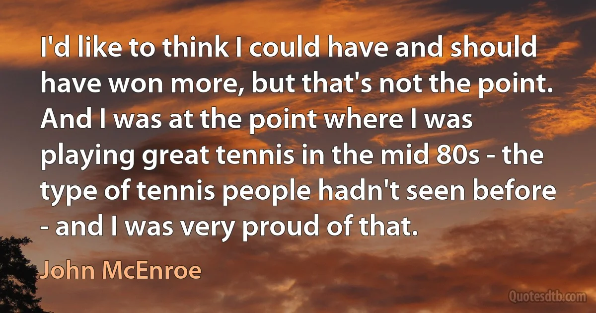 I'd like to think I could have and should have won more, but that's not the point. And I was at the point where I was playing great tennis in the mid 80s - the type of tennis people hadn't seen before - and I was very proud of that. (John McEnroe)