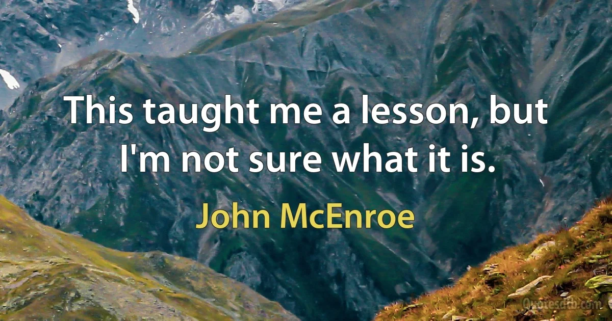 This taught me a lesson, but I'm not sure what it is. (John McEnroe)